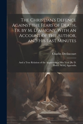 The Christian's Defence Against the Fears of Death, Tr. by M. D'assigny. With an Account of the Author, and His Last Minutes: And a True Relation of t by Drelincourt, Charles