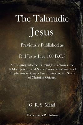 The Talmudic Jesus: Previously Published as Did Jesus Live 100 B.C.? An Enquiry into the Talmud Jesus Stories, the Toldoth Jeschu, and Som by Mead, G. R. S.