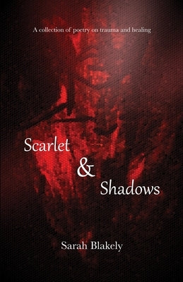 Scarlet & Shadows: A collection of poetry on trauma and healing by Blakely, Sarah