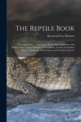 The Reptile Book: A Comprehensive, Popularised Work On the Structure and Habits of the Turtles, Tortoises, Crocodilians, Lizards and Snakes Which Inha by Ditmars, Raymond Lee