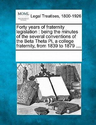 Forty Years of Fraternity Legislation: Being the Minutes of the Several Conventions of the Beta Theta Pi, a College Fraternity, from 1839 to 1879 .... by Multiple Contributors