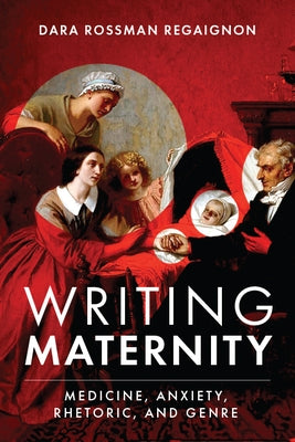 Writing Maternity: Medicine, Anxiety, Rhetoric, and Genre by Regaignon, Dara Rossman
