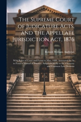 The Supreme Court of Judicature Acts, and the Appellate Jurisdiction Act, 1876: With Rules of Court and Forms to May, 1880. Annotated So As to Form a by Andrews, Robert William
