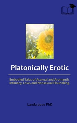 Platonically Erotic: Embodied Tales of Asexual and Aromantic Intimacy, Love, and Nonsexual Flourishing by Love, Landa