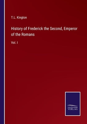 History of Frederick the Second, Emperor of the Romans: Vol. I by Kington, T. L.