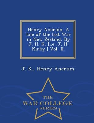 Henry Ancrum. a Tale of the Last War in New Zealand. by J. H. K. [I.E. J. H. Kirby.] Vol. II. - War College Series by K, J.
