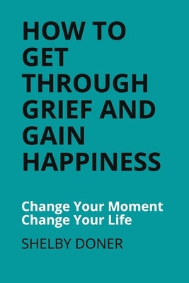 How To Get Through Grief And Gain Happiness: Change Your Moment Change Your Life by Doner, Shelby
