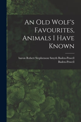 An Old Wolf's Favourites, Animals I Have Known by Baden-Powell, Robert Stephenson Smyth