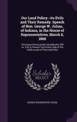 Our Land Policy--its Evils and Their Remedy. Speech of Hon. George W. Julian, of Indiana, in the House of Representatives, March 6, 1868: The House Ha by Julian, George Washington