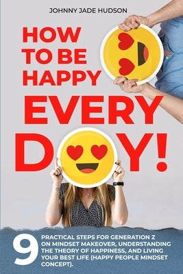 How to Be Happy Every Day! Nine Practical Steps for Generation Z on Mindset Makeover, Understanding the Theory of Happiness, and Living Your Best Life by Hudson, Johnny Jade