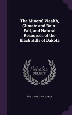 The Mineral Wealth, Climate and Rain-Fall, and Natural Resources of the Black Hills of Dakota by Jenney, Walter Proctor