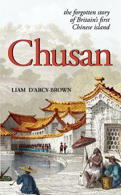 Chusan: The Opium Wars, and the Forgotten Story of Britain's First Chinese Island by D'Arcy-Brown, Liam