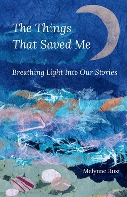 The Things That Saved Me: Breathing Light Into Our Stories by Rust, Melynne