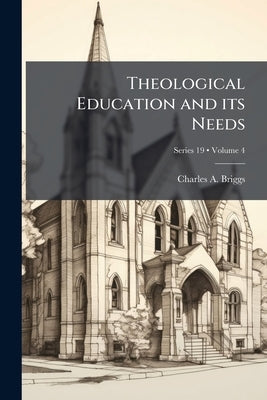 Theological Education and its Needs; Volume 4; Series 19 by Briggs, Charles A. 1841-1913