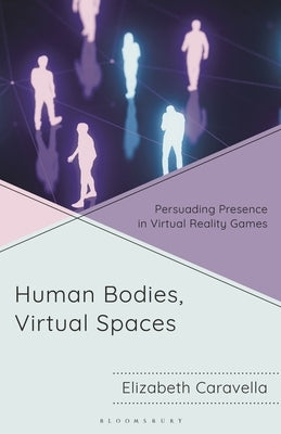 Human Bodies, Virtual Spaces: Persuading Presence in Virtual Reality Games by Caravella, Elizabeth