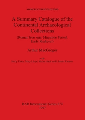 A Summary Catalogue of the Continental Archaeological Collections (Roman Iron Age, Migration Period, Early Medieval) by MacGregor, Arthur
