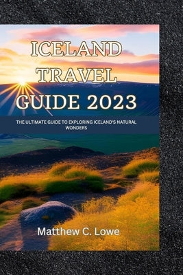 Iceland travel guide 2023: The Ultimate Guide to Exploring Iceland's Natural Wonders by Lowe, Matthew C.