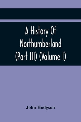 A History Of Northumberland (Part III) (Volume I); Containing Ancient Record And Historical Papers by Hodgson, John
