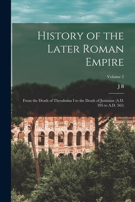 History of the Later Roman Empire: From the Death of Theodosius I to the Death of Justinian (A.D. 395 to A.D. 565); Volume 2 by Bury, J. B. 1861-1927