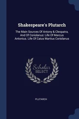 Shakespeare's Plutarch: The Main Sources Of Antony & Cleopatra, And Of Coriolanus: Life Of Marcus Antonius. Life Of Caius Martius Coriolanus by Plutarch