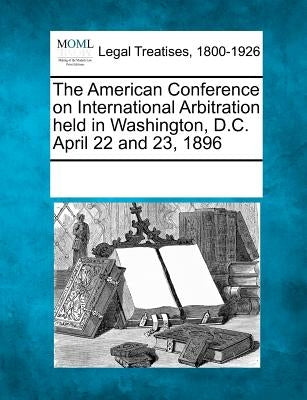 The American Conference on International Arbitration Held in Washington, D.C. April 22 and 23, 1896 by Multiple Contributors