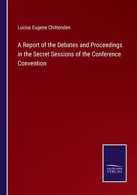 A Report of the Debates and Proceedings in the Secret Sessions of the Conference Convention by Chittenden, Lucius Eugene