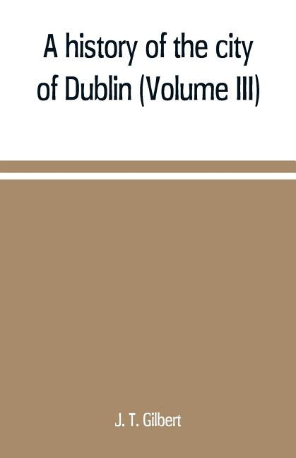 A history of the city of Dublin (Volume III) by T. Gilbert, J.