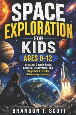 Space Exploration for Kids Ages 8-12: Amazing Cosmic Facts, Celestial Discoveries, and Beginner-Friendly Astronomy Learning by Scott, Brandon T.