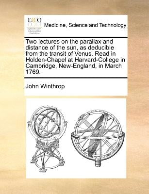 Two Lectures on the Parallax and Distance of the Sun, as Deducible from the Transit of Venus. Read in Holden-Chapel at Harvard-College in Cambridge, N by Winthrop, John