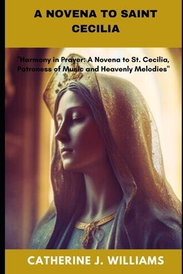 A Novena to Saint Cecilia: "Harmony in Prayer: A Novena to St. Cecilia, Patroness of Music and Heavenly Melodies" by Williams, Catherine J.