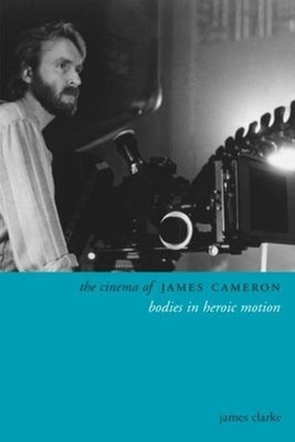 The Cinema of James Cameron: Bodies in Heroic Motion by Clarke, James