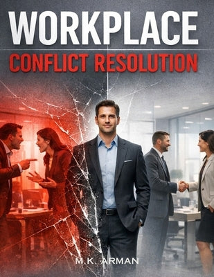 Workplace Conflict Resolution: A Practical Guide to Handling Workplace Conflict, Dealing with Toxic Colleagues, Solving Office Problems Fast, Communic by Arman, M. K.