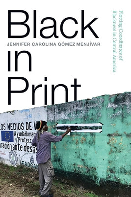 Black in Print: Plotting the Coordinates of Blackness in Central America by Gómez Menjívar, Jennifer Carolina