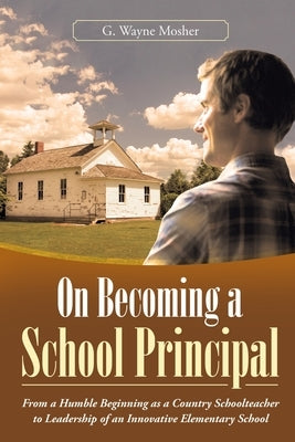 On Becoming a School Principal: From a Humble Beginning as a Country Schoolteacher to Leadership of an Innovative Elementary School by Mosher, G. Wayne