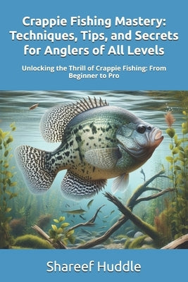 Crappie Fishing Mastery - Techniques, Tips, and Secrets for Anglers of All Levels: Unlocking the Thrill of Crappie Fishing: From Beginner to Pro by Huddle, Shareef T.
