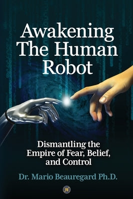 Awakening The Human Robot: Dismantling the Empire of Fear, Belief, and Control by Beauregard, Mario
