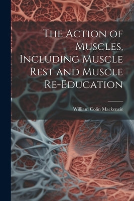 The Action of Muscles, Including Muscle Rest and Muscle Re-education by MacKenzie, William Colin