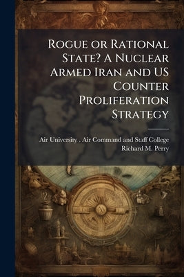 Rogue or Rational State? A Nuclear Armed Iran and US Counter Proliferation Strategy by Air University (U S ) Air Command and S
