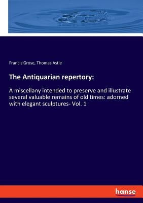 The Antiquarian repertory: A miscellany intended to preserve and illustrate several valuable remains of old times: adorned with elegant sculptures- Vo by Grose, Francis