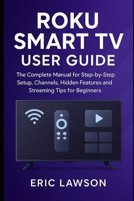 Roku Smart TV User Guide: The Complete Manual for Step-by Step Setup, Channels, Hidden Features and Streaming Tips for Beginners by Lawson, Eric
