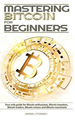 Mastering Bitcoin For Beginners: The only guide for Bitcoin enthusiasts, Bitcoin investors, Bitcoin traders, Bitcoin miners and Bitcoin merchants by James J. Foskey
