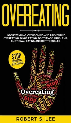 Overeating: Understanding, Overcoming and Preventing Overeating, Binge Eating, Body Image Problems, Emotional Eating and Diet Troubles by Lee, Robert S.