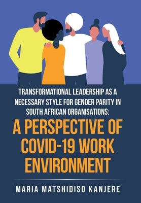 Transformational Leadership as a Necessary Style for Gender Parity in South African Organisations: a Perspective of Covid-19 Work Environment by Kanjere, Maria Matshidiso