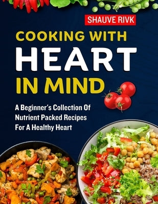 Cooking With Heart In Mind: A Beginner's Collection Of Nutrient Packed Recipes For A Healthy Heart by Rivk, Shauve
