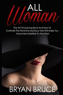 All Woman: The Art Of Leaning Back And How To Cultivate The Feminine Mystique That Will Make You Irresistible To Any Man by Bruce, Bryan