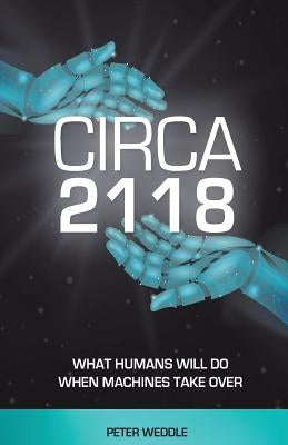 Circa 2118: What Humans Will Do When Machines Take Over by Weddle, Peter