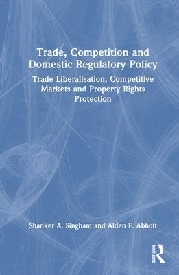 Trade, Competition and Domestic Regulatory Policy: Trade Liberalisation, Competitive Markets and Property Rights Protection by Singham, Shanker A.