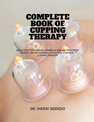 Complete Book of Cupping Therapy: DOS & Don'ts in Hijama, Sunnah & Disease Treatment Points, Dry or Massage, Athletic & Cosmatic Cupping Therapy by Dr Sheeri Siddiqui