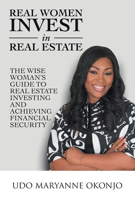 Real Women Invest in Real Estate: The Wise Woman's Guide to Real Estate Investing and Achieving Financial Security by Okonjo, Udo Maryanne