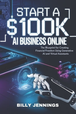 Start A $100k AI Business Online: The Blueprint for Creating Financial Freedom Using Generative AI and Virtual Assistants by Jennings, Billy